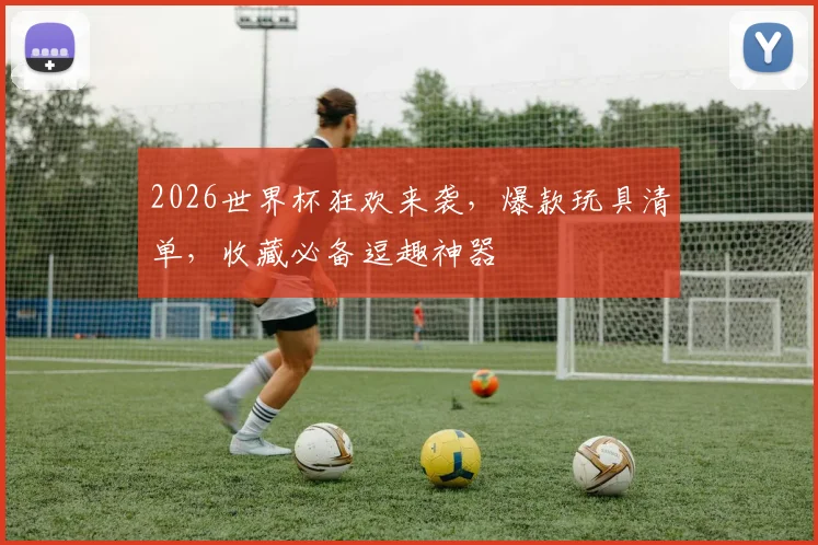 2026世界杯狂欢来袭，爆款玩具清单，收藏必备逗趣神器
